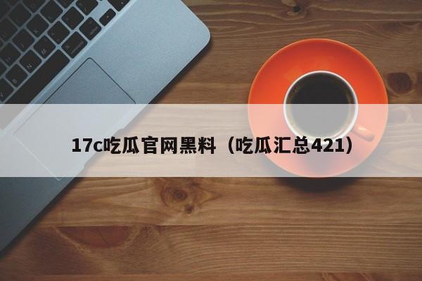 17c吃瓜官网黑料（吃瓜汇总421）